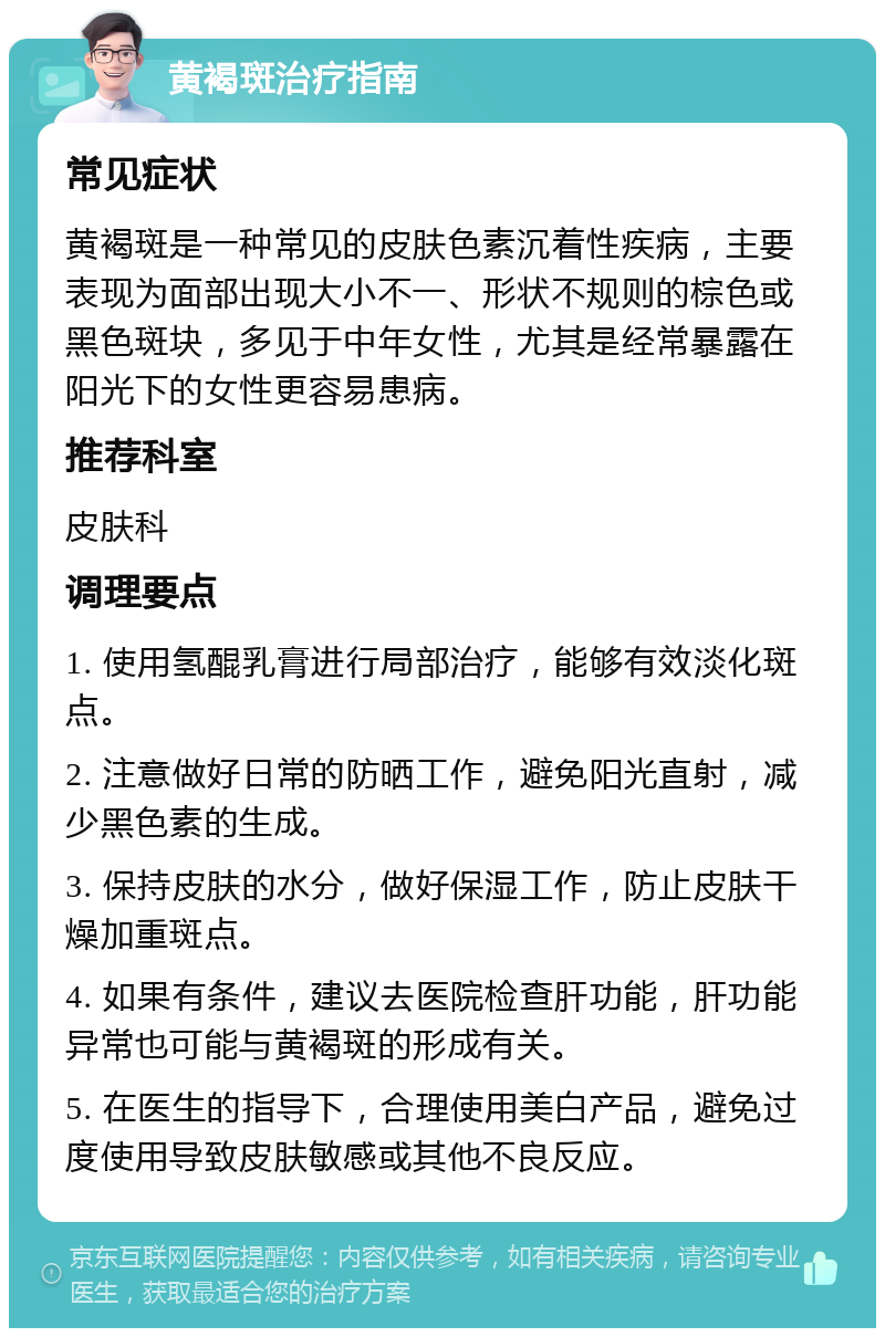 黄褐斑治疗指南 常见症状 黄褐斑是一种常见的皮肤色素沉着性疾病，主要表现为面部出现大小不一、形状不规则的棕色或黑色斑块，多见于中年女性，尤其是经常暴露在阳光下的女性更容易患病。 推荐科室 皮肤科 调理要点 1. 使用氢醌乳膏进行局部治疗，能够有效淡化斑点。 2. 注意做好日常的防晒工作，避免阳光直射，减少黑色素的生成。 3. 保持皮肤的水分，做好保湿工作，防止皮肤干燥加重斑点。 4. 如果有条件，建议去医院检查肝功能，肝功能异常也可能与黄褐斑的形成有关。 5. 在医生的指导下，合理使用美白产品，避免过度使用导致皮肤敏感或其他不良反应。