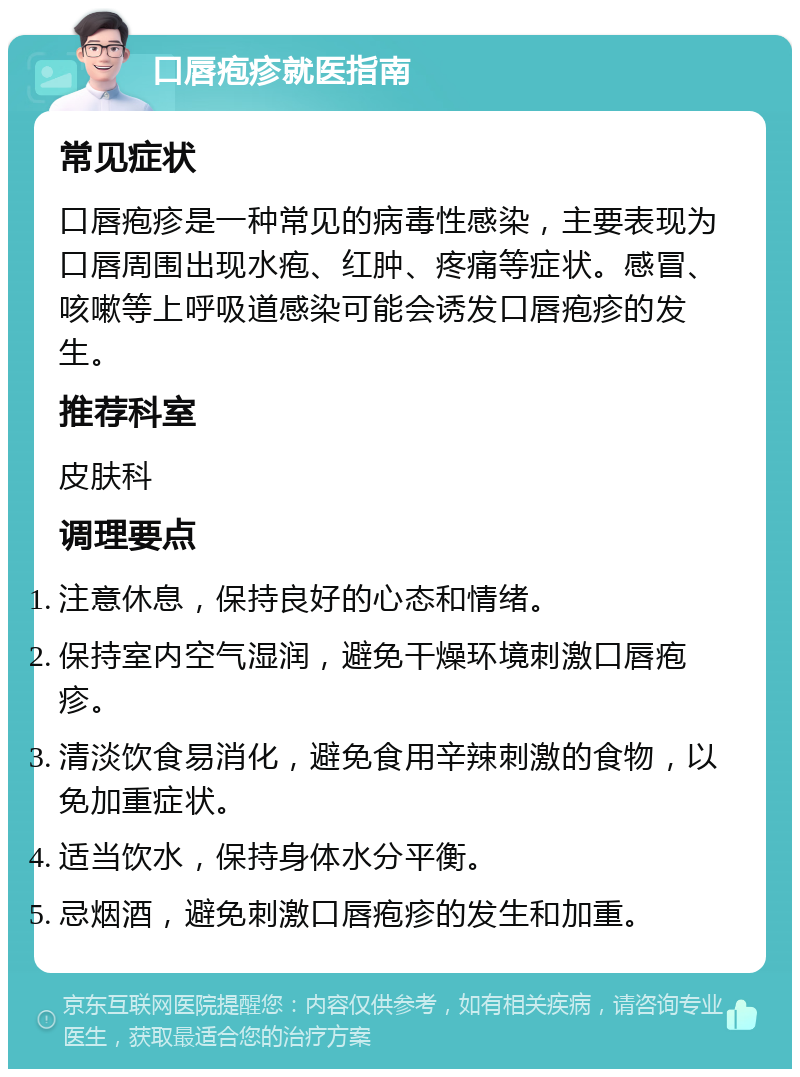 口唇疱疹就医指南 常见症状 口唇疱疹是一种常见的病毒性感染，主要表现为口唇周围出现水疱、红肿、疼痛等症状。感冒、咳嗽等上呼吸道感染可能会诱发口唇疱疹的发生。 推荐科室 皮肤科 调理要点 注意休息，保持良好的心态和情绪。 保持室内空气湿润，避免干燥环境刺激口唇疱疹。 清淡饮食易消化，避免食用辛辣刺激的食物，以免加重症状。 适当饮水，保持身体水分平衡。 忌烟酒，避免刺激口唇疱疹的发生和加重。