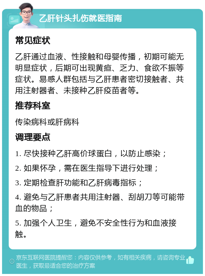 乙肝针头扎伤就医指南 常见症状 乙肝通过血液、性接触和母婴传播，初期可能无明显症状，后期可出现黄疸、乏力、食欲不振等症状。易感人群包括与乙肝患者密切接触者、共用注射器者、未接种乙肝疫苗者等。 推荐科室 传染病科或肝病科 调理要点 1. 尽快接种乙肝高价球蛋白，以防止感染； 2. 如果怀孕，需在医生指导下进行处理； 3. 定期检查肝功能和乙肝病毒指标； 4. 避免与乙肝患者共用注射器、刮胡刀等可能带血的物品； 5. 加强个人卫生，避免不安全性行为和血液接触。