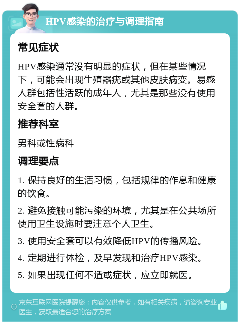 HPV感染的治疗与调理指南 常见症状 HPV感染通常没有明显的症状，但在某些情况下，可能会出现生殖器疣或其他皮肤病变。易感人群包括性活跃的成年人，尤其是那些没有使用安全套的人群。 推荐科室 男科或性病科 调理要点 1. 保持良好的生活习惯，包括规律的作息和健康的饮食。 2. 避免接触可能污染的环境，尤其是在公共场所使用卫生设施时要注意个人卫生。 3. 使用安全套可以有效降低HPV的传播风险。 4. 定期进行体检，及早发现和治疗HPV感染。 5. 如果出现任何不适或症状，应立即就医。