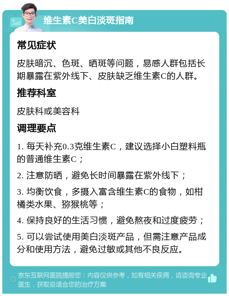 维生素C美白淡斑指南 常见症状 皮肤暗沉、色斑、晒斑等问题，易感人群包括长期暴露在紫外线下、皮肤缺乏维生素C的人群。 推荐科室 皮肤科或美容科 调理要点 1. 每天补充0.3克维生素C，建议选择小白塑料瓶的普通维生素C； 2. 注意防晒，避免长时间暴露在紫外线下； 3. 均衡饮食，多摄入富含维生素C的食物，如柑橘类水果、猕猴桃等； 4. 保持良好的生活习惯，避免熬夜和过度疲劳； 5. 可以尝试使用美白淡斑产品，但需注意产品成分和使用方法，避免过敏或其他不良反应。