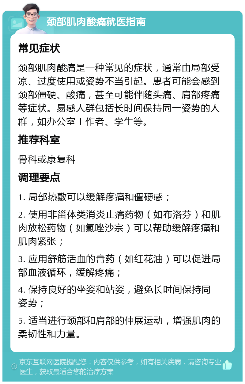 颈部肌肉酸痛就医指南 常见症状 颈部肌肉酸痛是一种常见的症状，通常由局部受凉、过度使用或姿势不当引起。患者可能会感到颈部僵硬、酸痛，甚至可能伴随头痛、肩部疼痛等症状。易感人群包括长时间保持同一姿势的人群，如办公室工作者、学生等。 推荐科室 骨科或康复科 调理要点 1. 局部热敷可以缓解疼痛和僵硬感； 2. 使用非甾体类消炎止痛药物（如布洛芬）和肌肉放松药物（如氯唑沙宗）可以帮助缓解疼痛和肌肉紧张； 3. 应用舒筋活血的膏药（如红花油）可以促进局部血液循环，缓解疼痛； 4. 保持良好的坐姿和站姿，避免长时间保持同一姿势； 5. 适当进行颈部和肩部的伸展运动，增强肌肉的柔韧性和力量。