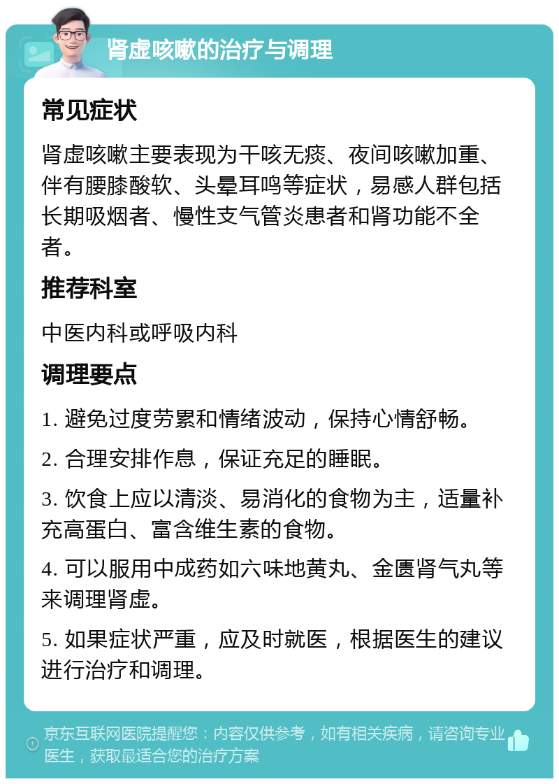 肾虚咳嗽的治疗与调理 常见症状 肾虚咳嗽主要表现为干咳无痰、夜间咳嗽加重、伴有腰膝酸软、头晕耳鸣等症状，易感人群包括长期吸烟者、慢性支气管炎患者和肾功能不全者。 推荐科室 中医内科或呼吸内科 调理要点 1. 避免过度劳累和情绪波动，保持心情舒畅。 2. 合理安排作息，保证充足的睡眠。 3. 饮食上应以清淡、易消化的食物为主，适量补充高蛋白、富含维生素的食物。 4. 可以服用中成药如六味地黄丸、金匮肾气丸等来调理肾虚。 5. 如果症状严重，应及时就医，根据医生的建议进行治疗和调理。