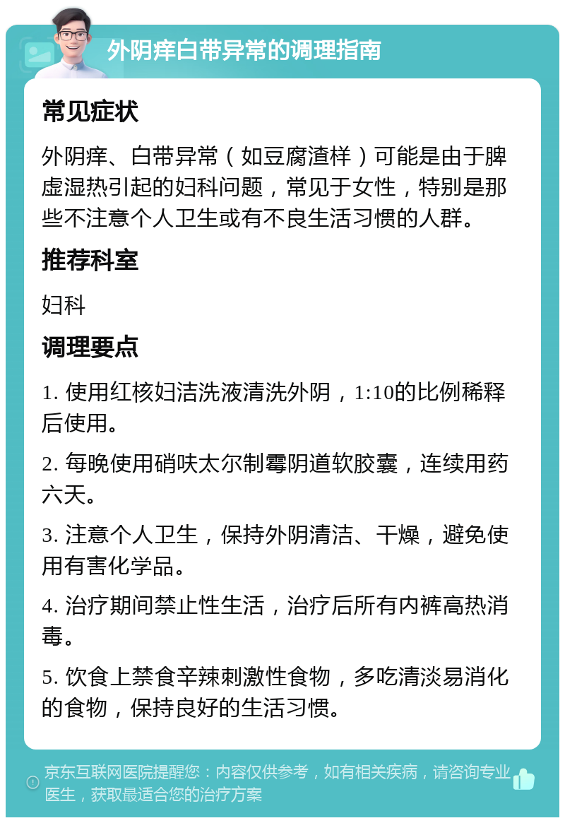 外阴痒白带异常的调理指南 常见症状 外阴痒、白带异常（如豆腐渣样）可能是由于脾虚湿热引起的妇科问题，常见于女性，特别是那些不注意个人卫生或有不良生活习惯的人群。 推荐科室 妇科 调理要点 1. 使用红核妇洁洗液清洗外阴，1:10的比例稀释后使用。 2. 每晚使用硝呋太尔制霉阴道软胶囊，连续用药六天。 3. 注意个人卫生，保持外阴清洁、干燥，避免使用有害化学品。 4. 治疗期间禁止性生活，治疗后所有内裤高热消毒。 5. 饮食上禁食辛辣刺激性食物，多吃清淡易消化的食物，保持良好的生活习惯。