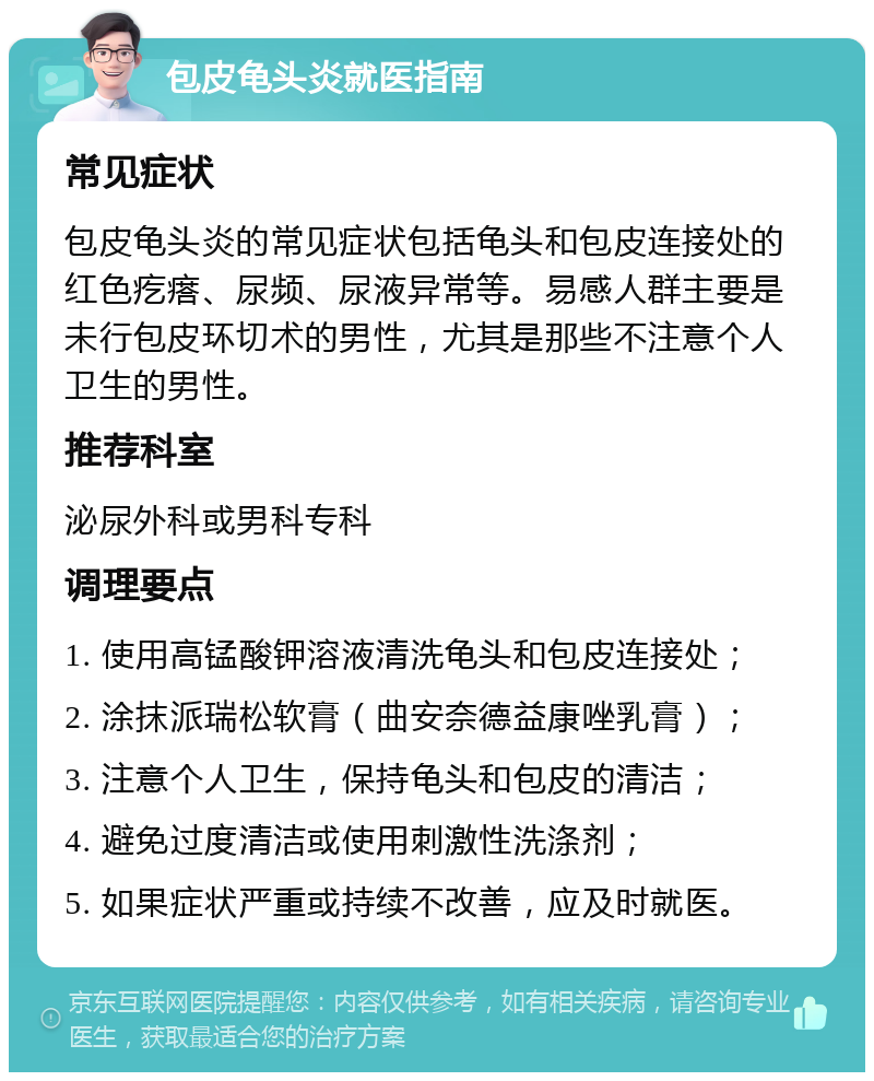 包皮龟头炎就医指南 常见症状 包皮龟头炎的常见症状包括龟头和包皮连接处的红色疙瘩、尿频、尿液异常等。易感人群主要是未行包皮环切术的男性，尤其是那些不注意个人卫生的男性。 推荐科室 泌尿外科或男科专科 调理要点 1. 使用高锰酸钾溶液清洗龟头和包皮连接处； 2. 涂抹派瑞松软膏（曲安奈德益康唑乳膏）； 3. 注意个人卫生，保持龟头和包皮的清洁； 4. 避免过度清洁或使用刺激性洗涤剂； 5. 如果症状严重或持续不改善，应及时就医。