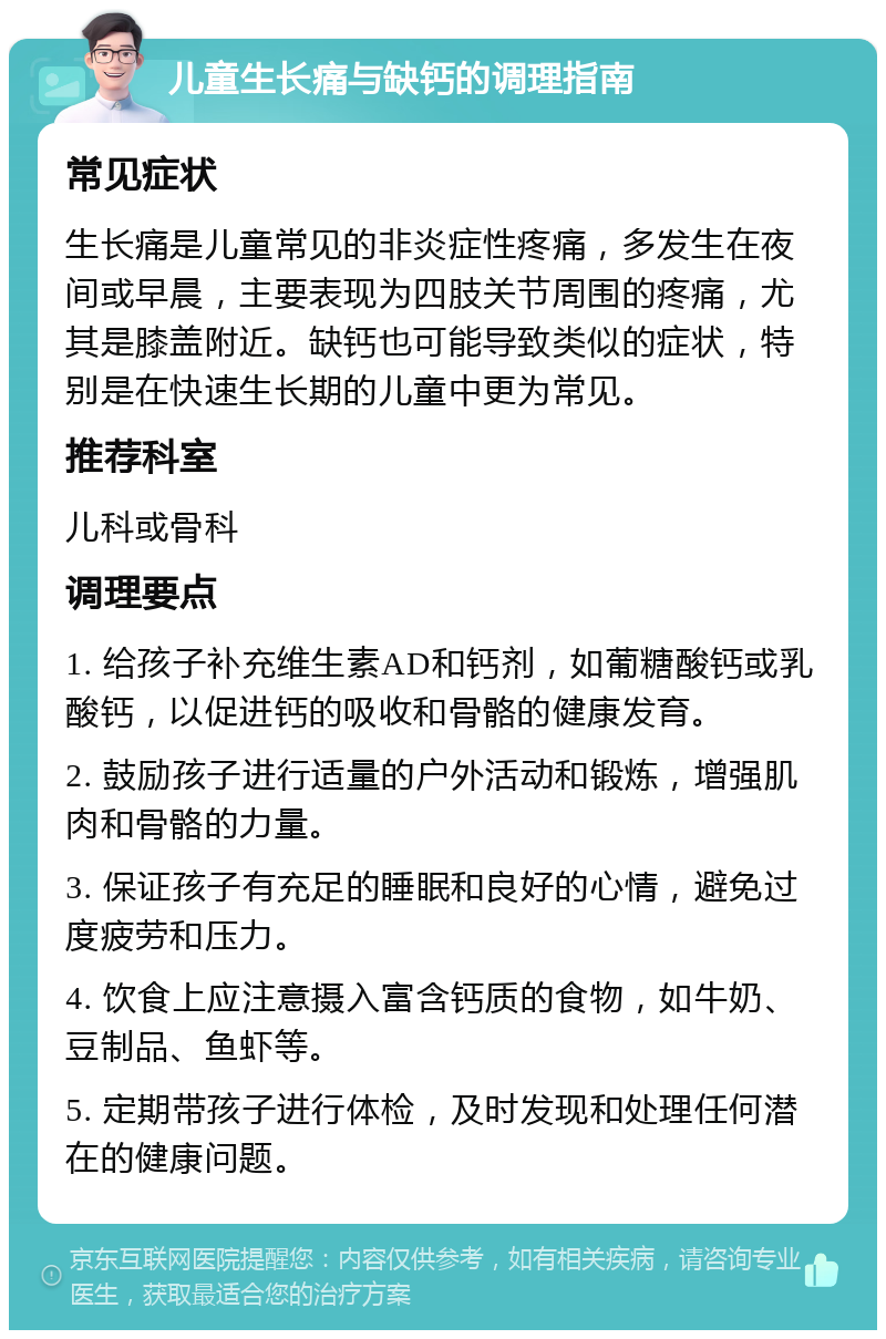 儿童生长痛与缺钙的调理指南 常见症状 生长痛是儿童常见的非炎症性疼痛，多发生在夜间或早晨，主要表现为四肢关节周围的疼痛，尤其是膝盖附近。缺钙也可能导致类似的症状，特别是在快速生长期的儿童中更为常见。 推荐科室 儿科或骨科 调理要点 1. 给孩子补充维生素AD和钙剂，如葡糖酸钙或乳酸钙，以促进钙的吸收和骨骼的健康发育。 2. 鼓励孩子进行适量的户外活动和锻炼，增强肌肉和骨骼的力量。 3. 保证孩子有充足的睡眠和良好的心情，避免过度疲劳和压力。 4. 饮食上应注意摄入富含钙质的食物，如牛奶、豆制品、鱼虾等。 5. 定期带孩子进行体检，及时发现和处理任何潜在的健康问题。