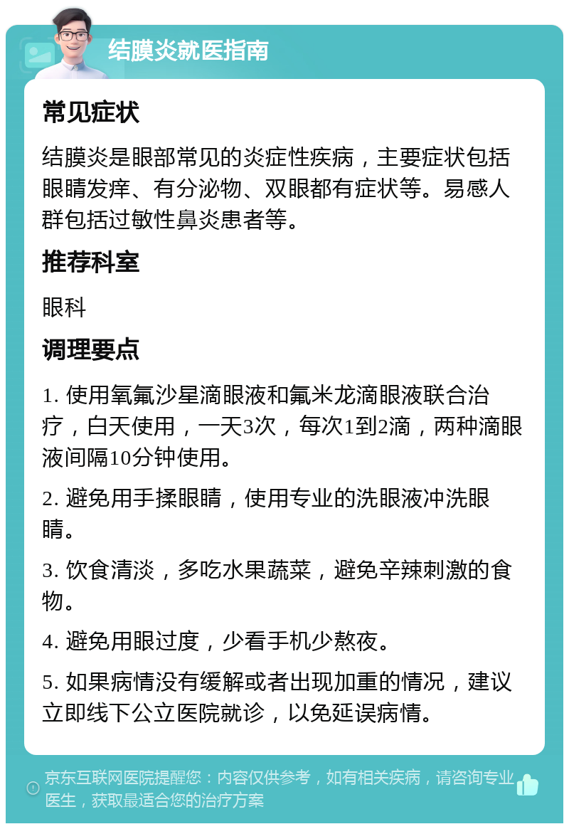 结膜炎就医指南 常见症状 结膜炎是眼部常见的炎症性疾病，主要症状包括眼睛发痒、有分泌物、双眼都有症状等。易感人群包括过敏性鼻炎患者等。 推荐科室 眼科 调理要点 1. 使用氧氟沙星滴眼液和氟米龙滴眼液联合治疗，白天使用，一天3次，每次1到2滴，两种滴眼液间隔10分钟使用。 2. 避免用手揉眼睛，使用专业的洗眼液冲洗眼睛。 3. 饮食清淡，多吃水果蔬菜，避免辛辣刺激的食物。 4. 避免用眼过度，少看手机少熬夜。 5. 如果病情没有缓解或者出现加重的情况，建议立即线下公立医院就诊，以免延误病情。