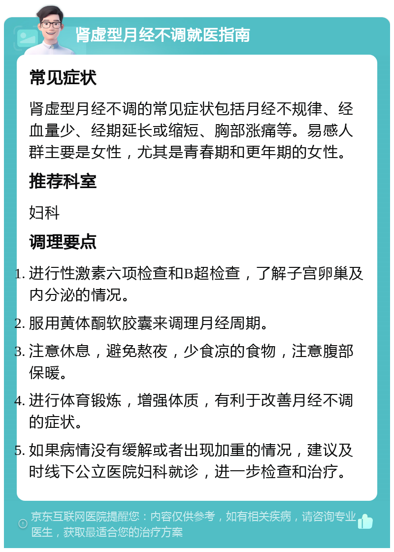 肾虚型月经不调就医指南 常见症状 肾虚型月经不调的常见症状包括月经不规律、经血量少、经期延长或缩短、胸部涨痛等。易感人群主要是女性，尤其是青春期和更年期的女性。 推荐科室 妇科 调理要点 进行性激素六项检查和B超检查，了解子宫卵巢及内分泌的情况。 服用黄体酮软胶囊来调理月经周期。 注意休息，避免熬夜，少食凉的食物，注意腹部保暖。 进行体育锻炼，增强体质，有利于改善月经不调的症状。 如果病情没有缓解或者出现加重的情况，建议及时线下公立医院妇科就诊，进一步检查和治疗。