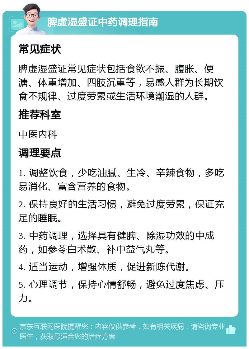 脾虚湿盛证中药调理指南 常见症状 脾虚湿盛证常见症状包括食欲不振、腹胀、便溏、体重增加、四肢沉重等，易感人群为长期饮食不规律、过度劳累或生活环境潮湿的人群。 推荐科室 中医内科 调理要点 1. 调整饮食，少吃油腻、生冷、辛辣食物，多吃易消化、富含营养的食物。 2. 保持良好的生活习惯，避免过度劳累，保证充足的睡眠。 3. 中药调理，选择具有健脾、除湿功效的中成药，如参苓白术散、补中益气丸等。 4. 适当运动，增强体质，促进新陈代谢。 5. 心理调节，保持心情舒畅，避免过度焦虑、压力。