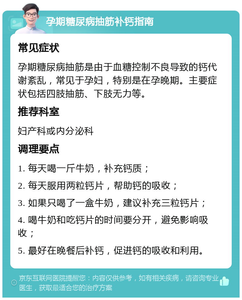 孕期糖尿病抽筋补钙指南 常见症状 孕期糖尿病抽筋是由于血糖控制不良导致的钙代谢紊乱，常见于孕妇，特别是在孕晚期。主要症状包括四肢抽筋、下肢无力等。 推荐科室 妇产科或内分泌科 调理要点 1. 每天喝一斤牛奶，补充钙质； 2. 每天服用两粒钙片，帮助钙的吸收； 3. 如果只喝了一盒牛奶，建议补充三粒钙片； 4. 喝牛奶和吃钙片的时间要分开，避免影响吸收； 5. 最好在晚餐后补钙，促进钙的吸收和利用。