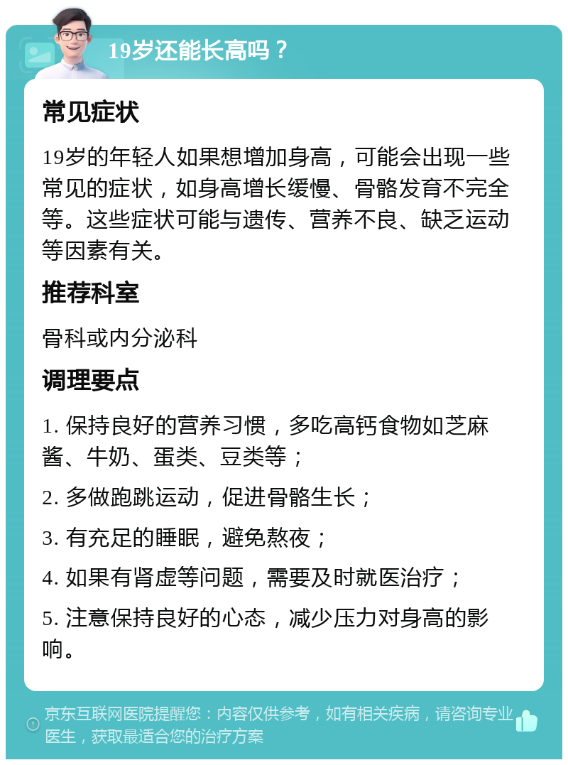 19岁还能长高吗？ 常见症状 19岁的年轻人如果想增加身高，可能会出现一些常见的症状，如身高增长缓慢、骨骼发育不完全等。这些症状可能与遗传、营养不良、缺乏运动等因素有关。 推荐科室 骨科或内分泌科 调理要点 1. 保持良好的营养习惯，多吃高钙食物如芝麻酱、牛奶、蛋类、豆类等； 2. 多做跑跳运动，促进骨骼生长； 3. 有充足的睡眠，避免熬夜； 4. 如果有肾虚等问题，需要及时就医治疗； 5. 注意保持良好的心态，减少压力对身高的影响。