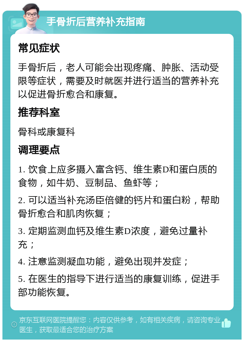 手骨折后营养补充指南 常见症状 手骨折后，老人可能会出现疼痛、肿胀、活动受限等症状，需要及时就医并进行适当的营养补充以促进骨折愈合和康复。 推荐科室 骨科或康复科 调理要点 1. 饮食上应多摄入富含钙、维生素D和蛋白质的食物，如牛奶、豆制品、鱼虾等； 2. 可以适当补充汤臣倍健的钙片和蛋白粉，帮助骨折愈合和肌肉恢复； 3. 定期监测血钙及维生素D浓度，避免过量补充； 4. 注意监测凝血功能，避免出现并发症； 5. 在医生的指导下进行适当的康复训练，促进手部功能恢复。