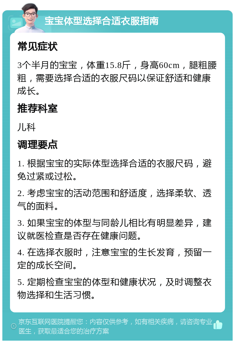 宝宝体型选择合适衣服指南 常见症状 3个半月的宝宝，体重15.8斤，身高60cm，腿粗腰粗，需要选择合适的衣服尺码以保证舒适和健康成长。 推荐科室 儿科 调理要点 1. 根据宝宝的实际体型选择合适的衣服尺码，避免过紧或过松。 2. 考虑宝宝的活动范围和舒适度，选择柔软、透气的面料。 3. 如果宝宝的体型与同龄儿相比有明显差异，建议就医检查是否存在健康问题。 4. 在选择衣服时，注意宝宝的生长发育，预留一定的成长空间。 5. 定期检查宝宝的体型和健康状况，及时调整衣物选择和生活习惯。