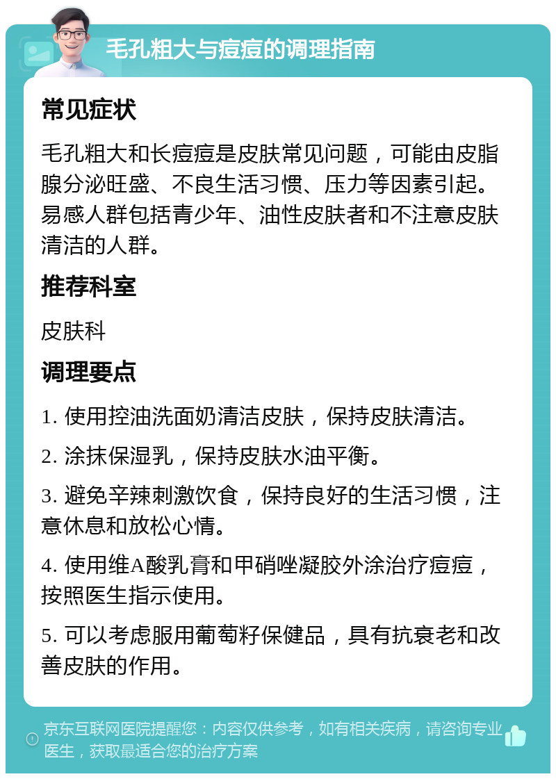 毛孔粗大与痘痘的调理指南 常见症状 毛孔粗大和长痘痘是皮肤常见问题，可能由皮脂腺分泌旺盛、不良生活习惯、压力等因素引起。易感人群包括青少年、油性皮肤者和不注意皮肤清洁的人群。 推荐科室 皮肤科 调理要点 1. 使用控油洗面奶清洁皮肤，保持皮肤清洁。 2. 涂抹保湿乳，保持皮肤水油平衡。 3. 避免辛辣刺激饮食，保持良好的生活习惯，注意休息和放松心情。 4. 使用维A酸乳膏和甲硝唑凝胶外涂治疗痘痘，按照医生指示使用。 5. 可以考虑服用葡萄籽保健品，具有抗衰老和改善皮肤的作用。