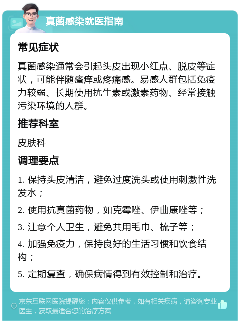 真菌感染就医指南 常见症状 真菌感染通常会引起头皮出现小红点、脱皮等症状，可能伴随瘙痒或疼痛感。易感人群包括免疫力较弱、长期使用抗生素或激素药物、经常接触污染环境的人群。 推荐科室 皮肤科 调理要点 1. 保持头皮清洁，避免过度洗头或使用刺激性洗发水； 2. 使用抗真菌药物，如克霉唑、伊曲康唑等； 3. 注意个人卫生，避免共用毛巾、梳子等； 4. 加强免疫力，保持良好的生活习惯和饮食结构； 5. 定期复查，确保病情得到有效控制和治疗。