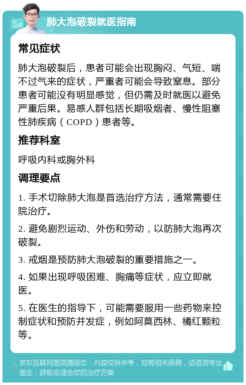 肺大泡破裂就医指南 常见症状 肺大泡破裂后，患者可能会出现胸闷、气短、喘不过气来的症状，严重者可能会导致窒息。部分患者可能没有明显感觉，但仍需及时就医以避免严重后果。易感人群包括长期吸烟者、慢性阻塞性肺疾病（COPD）患者等。 推荐科室 呼吸内科或胸外科 调理要点 1. 手术切除肺大泡是首选治疗方法，通常需要住院治疗。 2. 避免剧烈运动、外伤和劳动，以防肺大泡再次破裂。 3. 戒烟是预防肺大泡破裂的重要措施之一。 4. 如果出现呼吸困难、胸痛等症状，应立即就医。 5. 在医生的指导下，可能需要服用一些药物来控制症状和预防并发症，例如阿莫西林、橘红颗粒等。