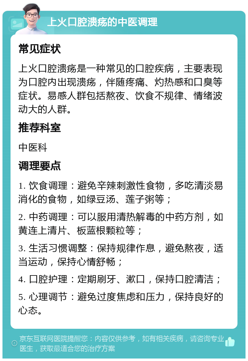 上火口腔溃疡的中医调理 常见症状 上火口腔溃疡是一种常见的口腔疾病，主要表现为口腔内出现溃疡，伴随疼痛、灼热感和口臭等症状。易感人群包括熬夜、饮食不规律、情绪波动大的人群。 推荐科室 中医科 调理要点 1. 饮食调理：避免辛辣刺激性食物，多吃清淡易消化的食物，如绿豆汤、莲子粥等； 2. 中药调理：可以服用清热解毒的中药方剂，如黄连上清片、板蓝根颗粒等； 3. 生活习惯调整：保持规律作息，避免熬夜，适当运动，保持心情舒畅； 4. 口腔护理：定期刷牙、漱口，保持口腔清洁； 5. 心理调节：避免过度焦虑和压力，保持良好的心态。