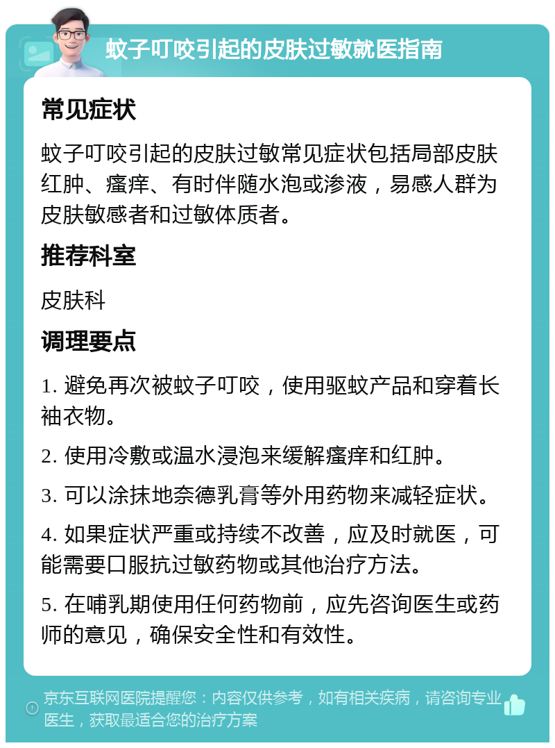 蚊子叮咬引起的皮肤过敏就医指南 常见症状 蚊子叮咬引起的皮肤过敏常见症状包括局部皮肤红肿、瘙痒、有时伴随水泡或渗液，易感人群为皮肤敏感者和过敏体质者。 推荐科室 皮肤科 调理要点 1. 避免再次被蚊子叮咬，使用驱蚊产品和穿着长袖衣物。 2. 使用冷敷或温水浸泡来缓解瘙痒和红肿。 3. 可以涂抹地奈德乳膏等外用药物来减轻症状。 4. 如果症状严重或持续不改善，应及时就医，可能需要口服抗过敏药物或其他治疗方法。 5. 在哺乳期使用任何药物前，应先咨询医生或药师的意见，确保安全性和有效性。