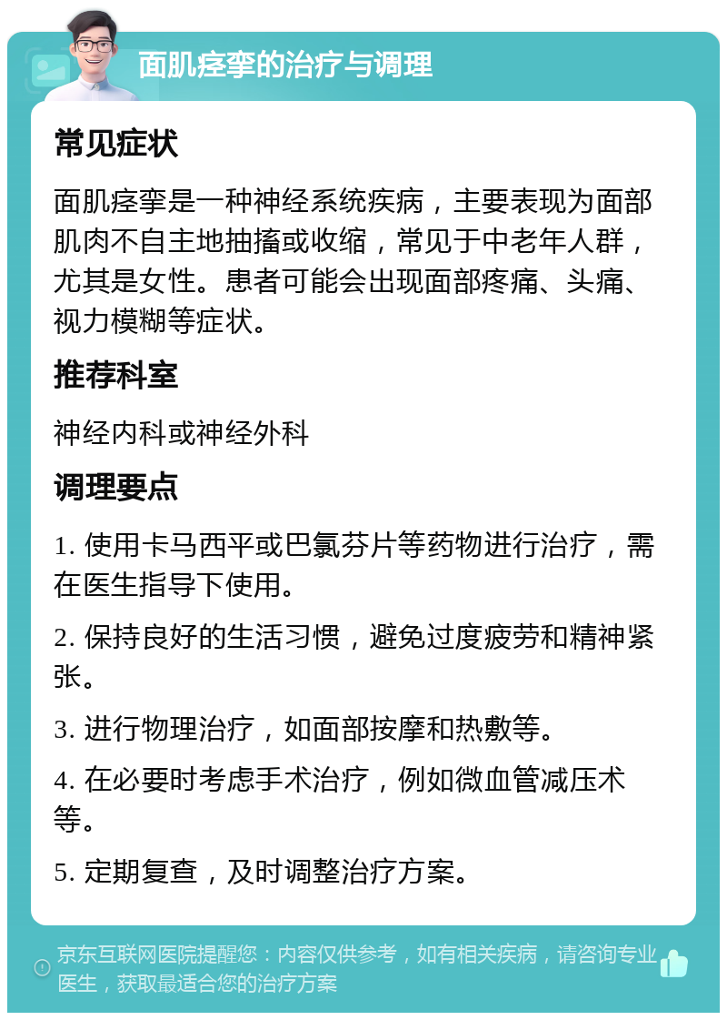 面肌痉挛的治疗与调理 常见症状 面肌痉挛是一种神经系统疾病，主要表现为面部肌肉不自主地抽搐或收缩，常见于中老年人群，尤其是女性。患者可能会出现面部疼痛、头痛、视力模糊等症状。 推荐科室 神经内科或神经外科 调理要点 1. 使用卡马西平或巴氯芬片等药物进行治疗，需在医生指导下使用。 2. 保持良好的生活习惯，避免过度疲劳和精神紧张。 3. 进行物理治疗，如面部按摩和热敷等。 4. 在必要时考虑手术治疗，例如微血管减压术等。 5. 定期复查，及时调整治疗方案。