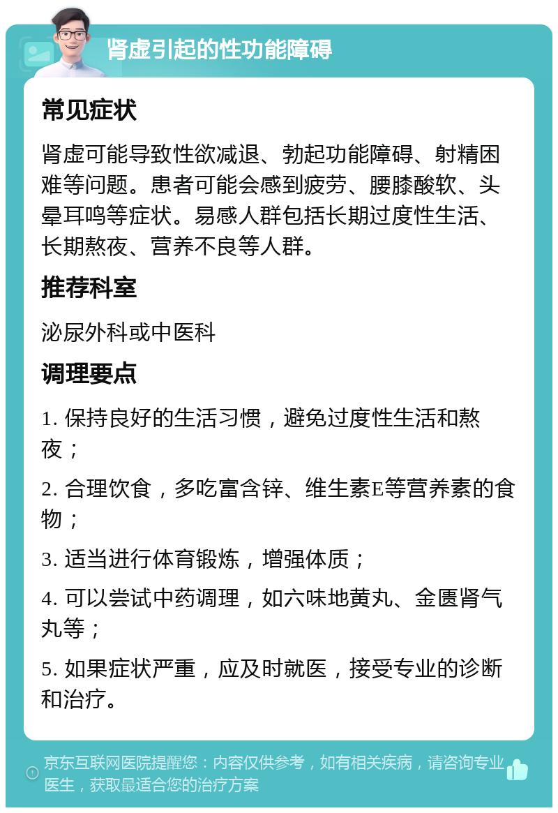 肾虚引起的性功能障碍 常见症状 肾虚可能导致性欲减退、勃起功能障碍、射精困难等问题。患者可能会感到疲劳、腰膝酸软、头晕耳鸣等症状。易感人群包括长期过度性生活、长期熬夜、营养不良等人群。 推荐科室 泌尿外科或中医科 调理要点 1. 保持良好的生活习惯，避免过度性生活和熬夜； 2. 合理饮食，多吃富含锌、维生素E等营养素的食物； 3. 适当进行体育锻炼，增强体质； 4. 可以尝试中药调理，如六味地黄丸、金匮肾气丸等； 5. 如果症状严重，应及时就医，接受专业的诊断和治疗。