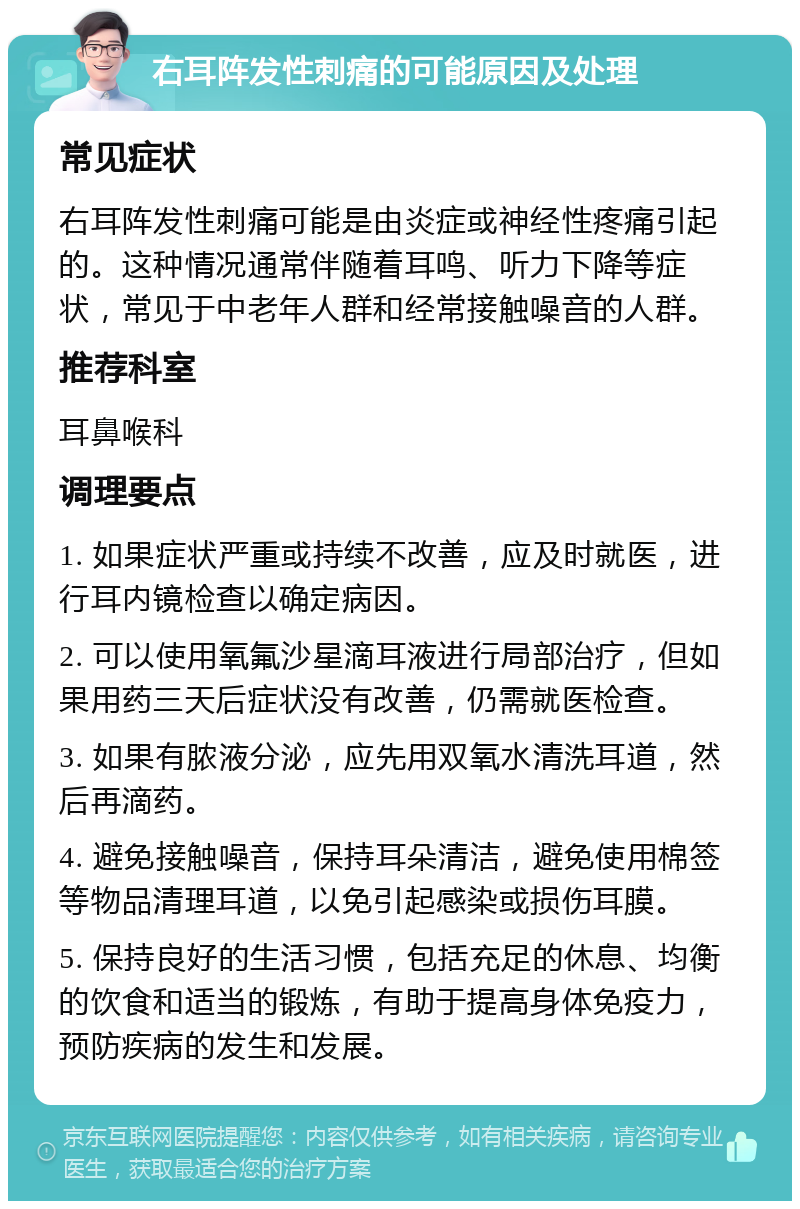 右耳阵发性刺痛的可能原因及处理 常见症状 右耳阵发性刺痛可能是由炎症或神经性疼痛引起的。这种情况通常伴随着耳鸣、听力下降等症状，常见于中老年人群和经常接触噪音的人群。 推荐科室 耳鼻喉科 调理要点 1. 如果症状严重或持续不改善，应及时就医，进行耳内镜检查以确定病因。 2. 可以使用氧氟沙星滴耳液进行局部治疗，但如果用药三天后症状没有改善，仍需就医检查。 3. 如果有脓液分泌，应先用双氧水清洗耳道，然后再滴药。 4. 避免接触噪音，保持耳朵清洁，避免使用棉签等物品清理耳道，以免引起感染或损伤耳膜。 5. 保持良好的生活习惯，包括充足的休息、均衡的饮食和适当的锻炼，有助于提高身体免疫力，预防疾病的发生和发展。