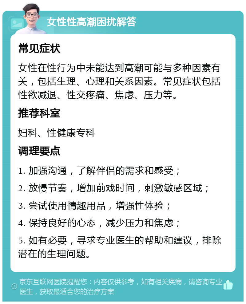 女性性高潮困扰解答 常见症状 女性在性行为中未能达到高潮可能与多种因素有关，包括生理、心理和关系因素。常见症状包括性欲减退、性交疼痛、焦虑、压力等。 推荐科室 妇科、性健康专科 调理要点 1. 加强沟通，了解伴侣的需求和感受； 2. 放慢节奏，增加前戏时间，刺激敏感区域； 3. 尝试使用情趣用品，增强性体验； 4. 保持良好的心态，减少压力和焦虑； 5. 如有必要，寻求专业医生的帮助和建议，排除潜在的生理问题。