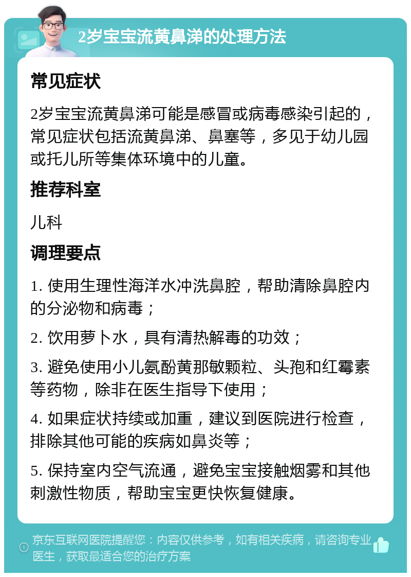 2岁宝宝流黄鼻涕的处理方法 常见症状 2岁宝宝流黄鼻涕可能是感冒或病毒感染引起的，常见症状包括流黄鼻涕、鼻塞等，多见于幼儿园或托儿所等集体环境中的儿童。 推荐科室 儿科 调理要点 1. 使用生理性海洋水冲洗鼻腔，帮助清除鼻腔内的分泌物和病毒； 2. 饮用萝卜水，具有清热解毒的功效； 3. 避免使用小儿氨酚黄那敏颗粒、头孢和红霉素等药物，除非在医生指导下使用； 4. 如果症状持续或加重，建议到医院进行检查，排除其他可能的疾病如鼻炎等； 5. 保持室内空气流通，避免宝宝接触烟雾和其他刺激性物质，帮助宝宝更快恢复健康。