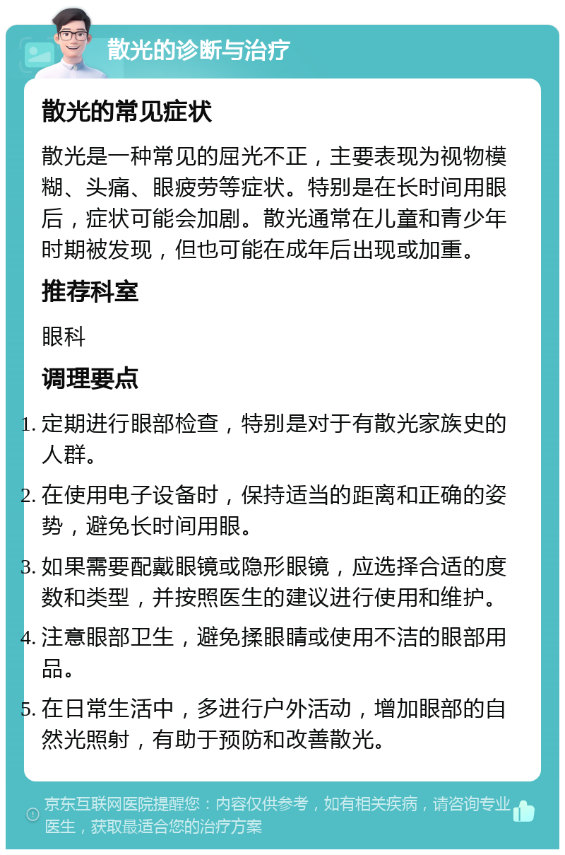 散光的诊断与治疗 散光的常见症状 散光是一种常见的屈光不正，主要表现为视物模糊、头痛、眼疲劳等症状。特别是在长时间用眼后，症状可能会加剧。散光通常在儿童和青少年时期被发现，但也可能在成年后出现或加重。 推荐科室 眼科 调理要点 定期进行眼部检查，特别是对于有散光家族史的人群。 在使用电子设备时，保持适当的距离和正确的姿势，避免长时间用眼。 如果需要配戴眼镜或隐形眼镜，应选择合适的度数和类型，并按照医生的建议进行使用和维护。 注意眼部卫生，避免揉眼睛或使用不洁的眼部用品。 在日常生活中，多进行户外活动，增加眼部的自然光照射，有助于预防和改善散光。