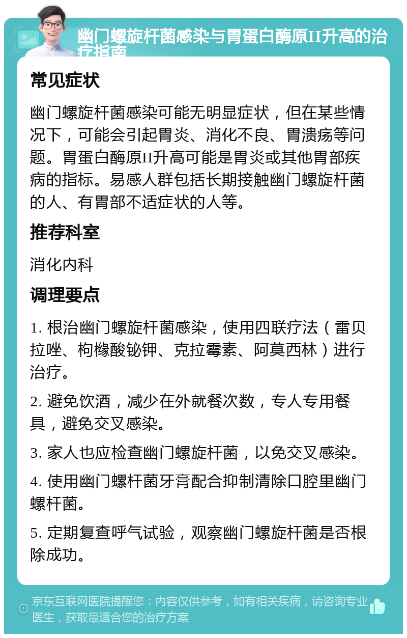 幽门螺旋杆菌感染与胃蛋白酶原II升高的治疗指南 常见症状 幽门螺旋杆菌感染可能无明显症状，但在某些情况下，可能会引起胃炎、消化不良、胃溃疡等问题。胃蛋白酶原II升高可能是胃炎或其他胃部疾病的指标。易感人群包括长期接触幽门螺旋杆菌的人、有胃部不适症状的人等。 推荐科室 消化内科 调理要点 1. 根治幽门螺旋杆菌感染，使用四联疗法（雷贝拉唑、枸橼酸铋钾、克拉霉素、阿莫西林）进行治疗。 2. 避免饮酒，减少在外就餐次数，专人专用餐具，避免交叉感染。 3. 家人也应检查幽门螺旋杆菌，以免交叉感染。 4. 使用幽门螺杆菌牙膏配合抑制清除口腔里幽门螺杆菌。 5. 定期复查呼气试验，观察幽门螺旋杆菌是否根除成功。