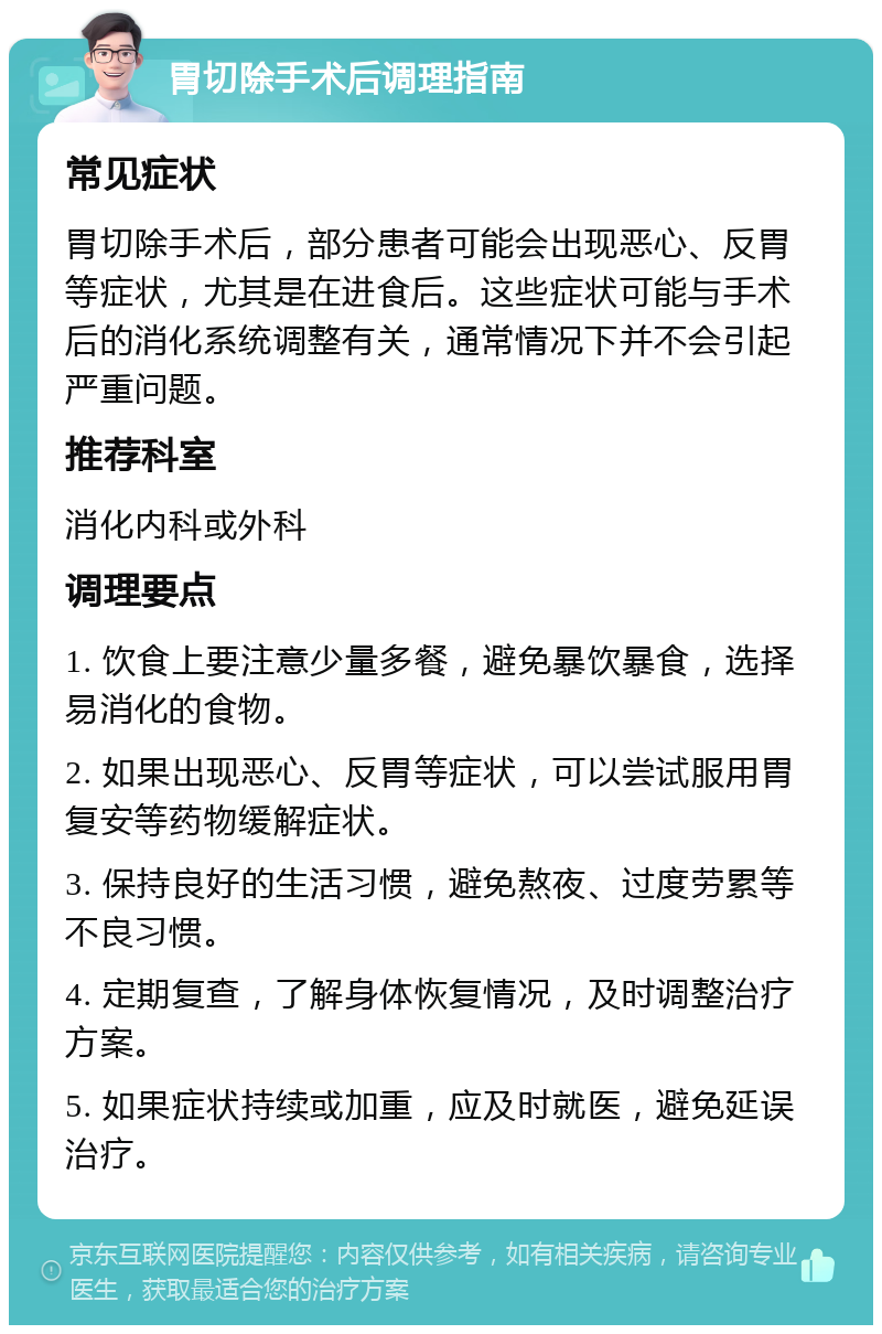 胃切除手术后调理指南 常见症状 胃切除手术后，部分患者可能会出现恶心、反胃等症状，尤其是在进食后。这些症状可能与手术后的消化系统调整有关，通常情况下并不会引起严重问题。 推荐科室 消化内科或外科 调理要点 1. 饮食上要注意少量多餐，避免暴饮暴食，选择易消化的食物。 2. 如果出现恶心、反胃等症状，可以尝试服用胃复安等药物缓解症状。 3. 保持良好的生活习惯，避免熬夜、过度劳累等不良习惯。 4. 定期复查，了解身体恢复情况，及时调整治疗方案。 5. 如果症状持续或加重，应及时就医，避免延误治疗。