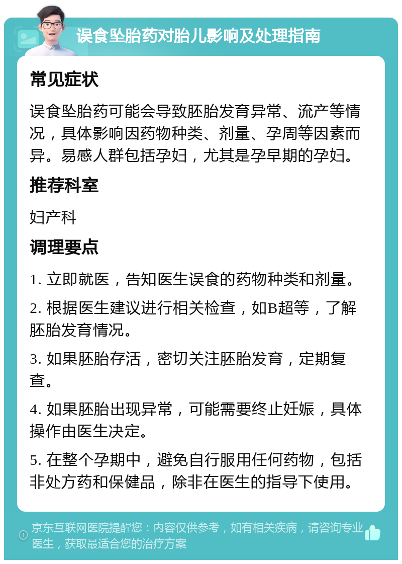 误食坠胎药对胎儿影响及处理指南 常见症状 误食坠胎药可能会导致胚胎发育异常、流产等情况，具体影响因药物种类、剂量、孕周等因素而异。易感人群包括孕妇，尤其是孕早期的孕妇。 推荐科室 妇产科 调理要点 1. 立即就医，告知医生误食的药物种类和剂量。 2. 根据医生建议进行相关检查，如B超等，了解胚胎发育情况。 3. 如果胚胎存活，密切关注胚胎发育，定期复查。 4. 如果胚胎出现异常，可能需要终止妊娠，具体操作由医生决定。 5. 在整个孕期中，避免自行服用任何药物，包括非处方药和保健品，除非在医生的指导下使用。