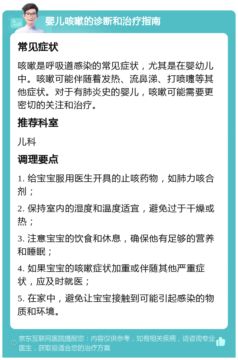 婴儿咳嗽的诊断和治疗指南 常见症状 咳嗽是呼吸道感染的常见症状，尤其是在婴幼儿中。咳嗽可能伴随着发热、流鼻涕、打喷嚏等其他症状。对于有肺炎史的婴儿，咳嗽可能需要更密切的关注和治疗。 推荐科室 儿科 调理要点 1. 给宝宝服用医生开具的止咳药物，如肺力咳合剂； 2. 保持室内的湿度和温度适宜，避免过于干燥或热； 3. 注意宝宝的饮食和休息，确保他有足够的营养和睡眠； 4. 如果宝宝的咳嗽症状加重或伴随其他严重症状，应及时就医； 5. 在家中，避免让宝宝接触到可能引起感染的物质和环境。