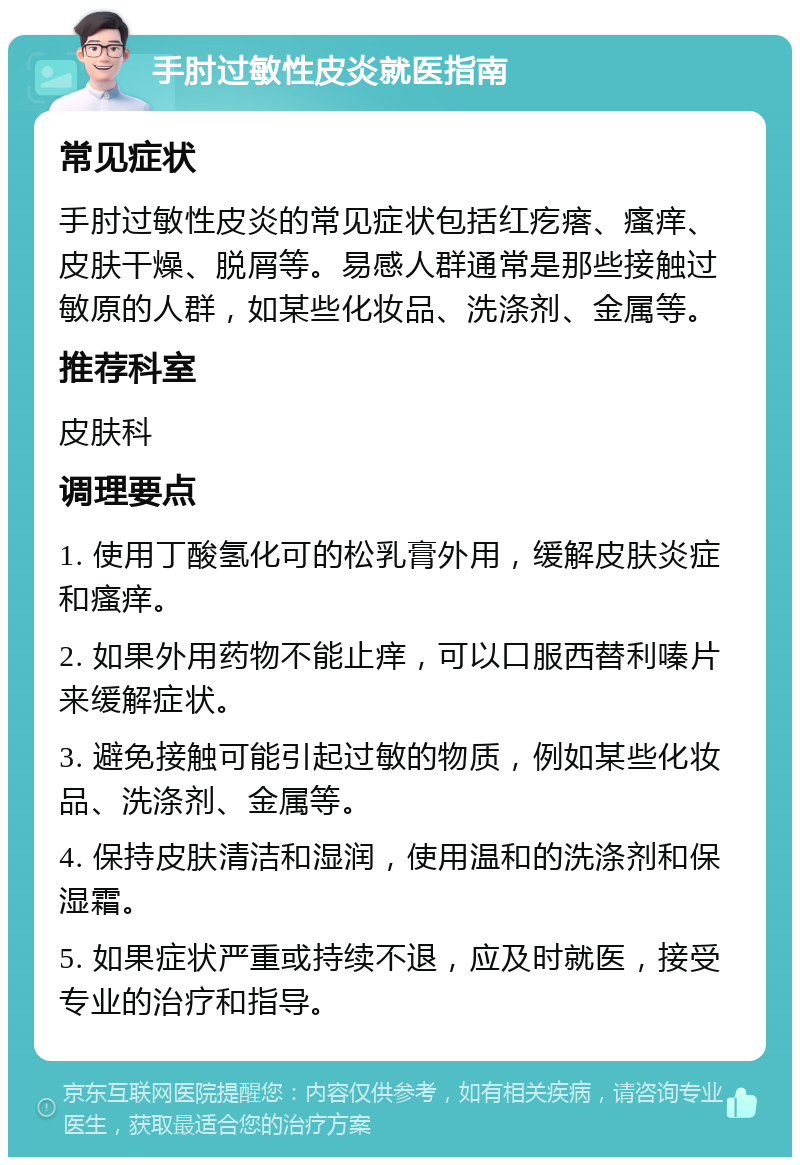 手肘过敏性皮炎就医指南 常见症状 手肘过敏性皮炎的常见症状包括红疙瘩、瘙痒、皮肤干燥、脱屑等。易感人群通常是那些接触过敏原的人群，如某些化妆品、洗涤剂、金属等。 推荐科室 皮肤科 调理要点 1. 使用丁酸氢化可的松乳膏外用，缓解皮肤炎症和瘙痒。 2. 如果外用药物不能止痒，可以口服西替利嗪片来缓解症状。 3. 避免接触可能引起过敏的物质，例如某些化妆品、洗涤剂、金属等。 4. 保持皮肤清洁和湿润，使用温和的洗涤剂和保湿霜。 5. 如果症状严重或持续不退，应及时就医，接受专业的治疗和指导。