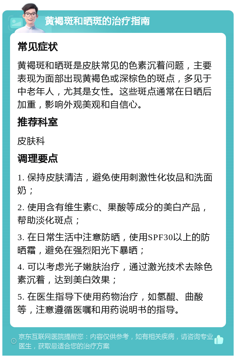 黄褐斑和晒斑的治疗指南 常见症状 黄褐斑和晒斑是皮肤常见的色素沉着问题，主要表现为面部出现黄褐色或深棕色的斑点，多见于中老年人，尤其是女性。这些斑点通常在日晒后加重，影响外观美观和自信心。 推荐科室 皮肤科 调理要点 1. 保持皮肤清洁，避免使用刺激性化妆品和洗面奶； 2. 使用含有维生素C、果酸等成分的美白产品，帮助淡化斑点； 3. 在日常生活中注意防晒，使用SPF30以上的防晒霜，避免在强烈阳光下暴晒； 4. 可以考虑光子嫩肤治疗，通过激光技术去除色素沉着，达到美白效果； 5. 在医生指导下使用药物治疗，如氢醌、曲酸等，注意遵循医嘱和用药说明书的指导。