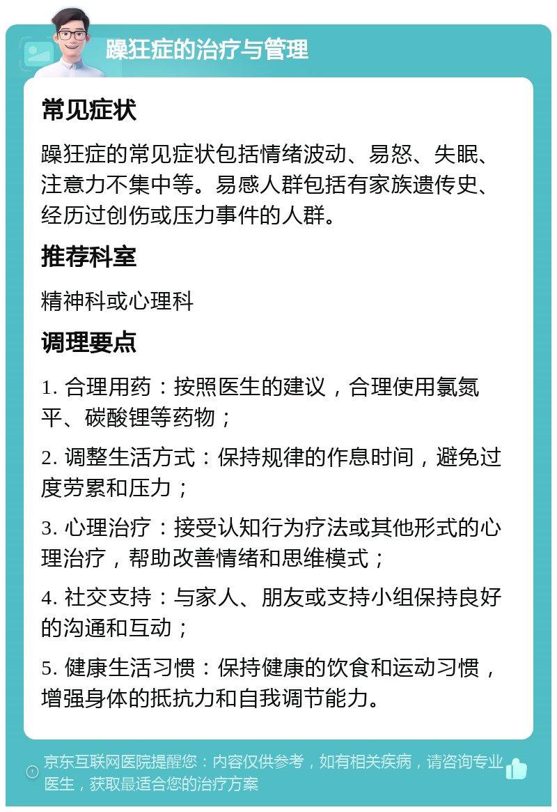 躁狂症的治疗与管理 常见症状 躁狂症的常见症状包括情绪波动、易怒、失眠、注意力不集中等。易感人群包括有家族遗传史、经历过创伤或压力事件的人群。 推荐科室 精神科或心理科 调理要点 1. 合理用药：按照医生的建议，合理使用氯氮平、碳酸锂等药物； 2. 调整生活方式：保持规律的作息时间，避免过度劳累和压力； 3. 心理治疗：接受认知行为疗法或其他形式的心理治疗，帮助改善情绪和思维模式； 4. 社交支持：与家人、朋友或支持小组保持良好的沟通和互动； 5. 健康生活习惯：保持健康的饮食和运动习惯，增强身体的抵抗力和自我调节能力。