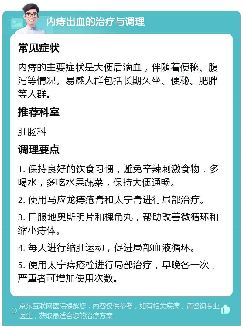 内痔出血的治疗与调理 常见症状 内痔的主要症状是大便后滴血，伴随着便秘、腹泻等情况。易感人群包括长期久坐、便秘、肥胖等人群。 推荐科室 肛肠科 调理要点 1. 保持良好的饮食习惯，避免辛辣刺激食物，多喝水，多吃水果蔬菜，保持大便通畅。 2. 使用马应龙痔疮膏和太宁膏进行局部治疗。 3. 口服地奥斯明片和槐角丸，帮助改善微循环和缩小痔体。 4. 每天进行缩肛运动，促进局部血液循环。 5. 使用太宁痔疮栓进行局部治疗，早晚各一次，严重者可增加使用次数。