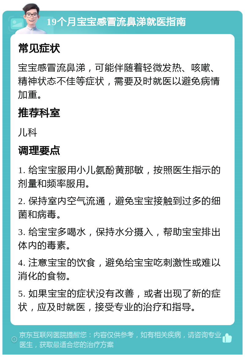 19个月宝宝感冒流鼻涕就医指南 常见症状 宝宝感冒流鼻涕，可能伴随着轻微发热、咳嗽、精神状态不佳等症状，需要及时就医以避免病情加重。 推荐科室 儿科 调理要点 1. 给宝宝服用小儿氨酚黄那敏，按照医生指示的剂量和频率服用。 2. 保持室内空气流通，避免宝宝接触到过多的细菌和病毒。 3. 给宝宝多喝水，保持水分摄入，帮助宝宝排出体内的毒素。 4. 注意宝宝的饮食，避免给宝宝吃刺激性或难以消化的食物。 5. 如果宝宝的症状没有改善，或者出现了新的症状，应及时就医，接受专业的治疗和指导。