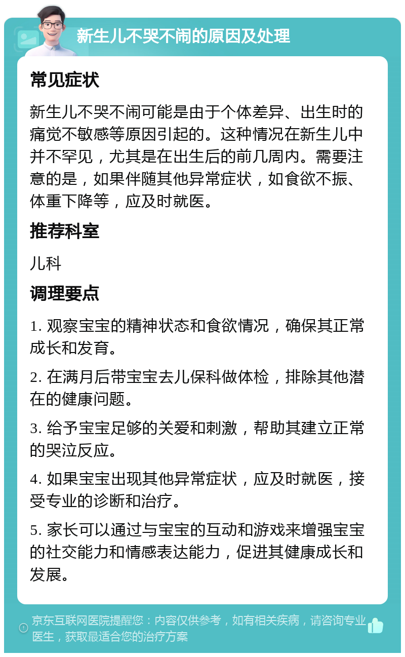 新生儿不哭不闹的原因及处理 常见症状 新生儿不哭不闹可能是由于个体差异、出生时的痛觉不敏感等原因引起的。这种情况在新生儿中并不罕见，尤其是在出生后的前几周内。需要注意的是，如果伴随其他异常症状，如食欲不振、体重下降等，应及时就医。 推荐科室 儿科 调理要点 1. 观察宝宝的精神状态和食欲情况，确保其正常成长和发育。 2. 在满月后带宝宝去儿保科做体检，排除其他潜在的健康问题。 3. 给予宝宝足够的关爱和刺激，帮助其建立正常的哭泣反应。 4. 如果宝宝出现其他异常症状，应及时就医，接受专业的诊断和治疗。 5. 家长可以通过与宝宝的互动和游戏来增强宝宝的社交能力和情感表达能力，促进其健康成长和发展。