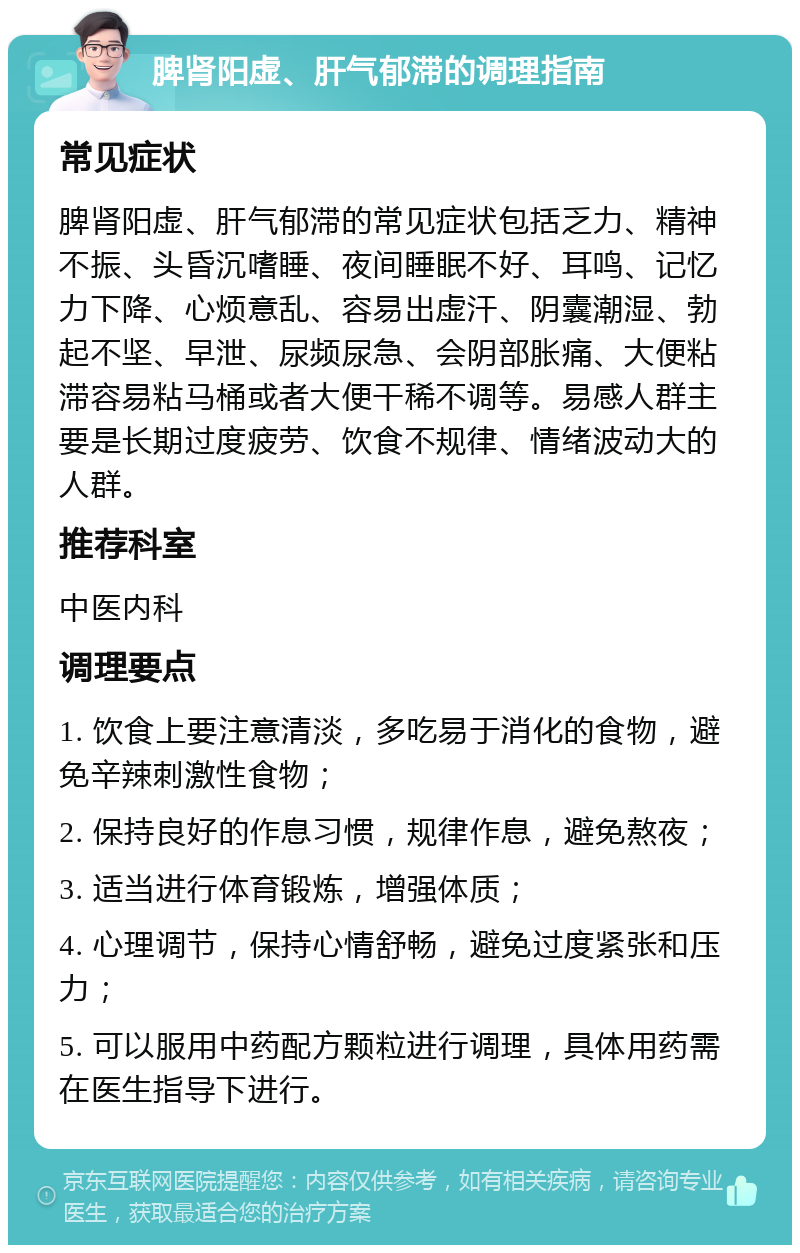 脾肾阳虚、肝气郁滞的调理指南 常见症状 脾肾阳虚、肝气郁滞的常见症状包括乏力、精神不振、头昏沉嗜睡、夜间睡眠不好、耳鸣、记忆力下降、心烦意乱、容易出虚汗、阴囊潮湿、勃起不坚、早泄、尿频尿急、会阴部胀痛、大便粘滞容易粘马桶或者大便干稀不调等。易感人群主要是长期过度疲劳、饮食不规律、情绪波动大的人群。 推荐科室 中医内科 调理要点 1. 饮食上要注意清淡，多吃易于消化的食物，避免辛辣刺激性食物； 2. 保持良好的作息习惯，规律作息，避免熬夜； 3. 适当进行体育锻炼，增强体质； 4. 心理调节，保持心情舒畅，避免过度紧张和压力； 5. 可以服用中药配方颗粒进行调理，具体用药需在医生指导下进行。