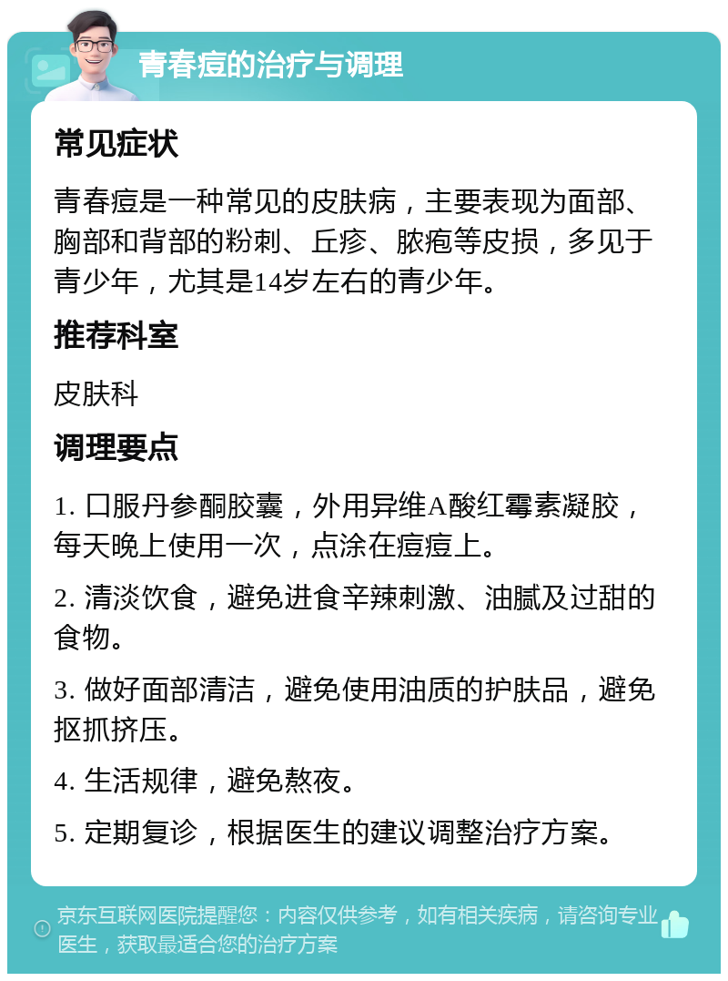 青春痘的治疗与调理 常见症状 青春痘是一种常见的皮肤病，主要表现为面部、胸部和背部的粉刺、丘疹、脓疱等皮损，多见于青少年，尤其是14岁左右的青少年。 推荐科室 皮肤科 调理要点 1. 口服丹参酮胶囊，外用异维A酸红霉素凝胶，每天晚上使用一次，点涂在痘痘上。 2. 清淡饮食，避免进食辛辣刺激、油腻及过甜的食物。 3. 做好面部清洁，避免使用油质的护肤品，避免抠抓挤压。 4. 生活规律，避免熬夜。 5. 定期复诊，根据医生的建议调整治疗方案。