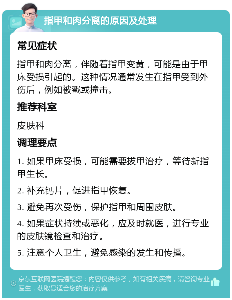 指甲和肉分离的原因及处理 常见症状 指甲和肉分离，伴随着指甲变黄，可能是由于甲床受损引起的。这种情况通常发生在指甲受到外伤后，例如被戳或撞击。 推荐科室 皮肤科 调理要点 1. 如果甲床受损，可能需要拔甲治疗，等待新指甲生长。 2. 补充钙片，促进指甲恢复。 3. 避免再次受伤，保护指甲和周围皮肤。 4. 如果症状持续或恶化，应及时就医，进行专业的皮肤镜检查和治疗。 5. 注意个人卫生，避免感染的发生和传播。