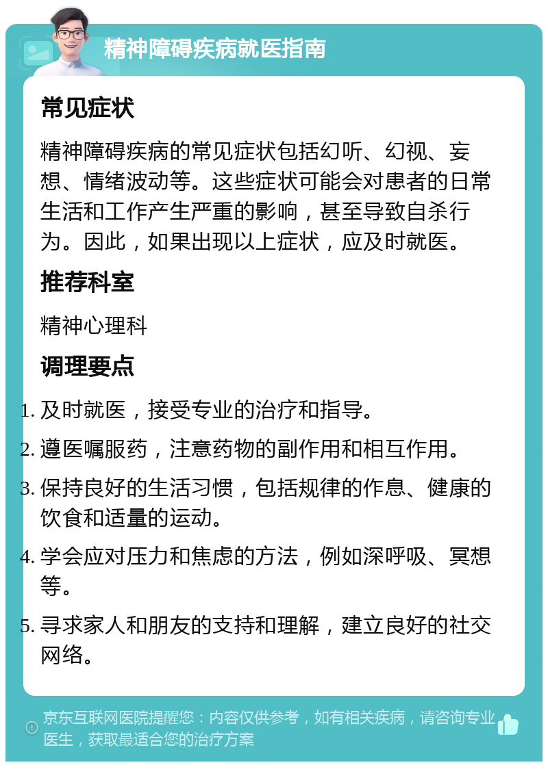 精神障碍疾病就医指南 常见症状 精神障碍疾病的常见症状包括幻听、幻视、妄想、情绪波动等。这些症状可能会对患者的日常生活和工作产生严重的影响，甚至导致自杀行为。因此，如果出现以上症状，应及时就医。 推荐科室 精神心理科 调理要点 及时就医，接受专业的治疗和指导。 遵医嘱服药，注意药物的副作用和相互作用。 保持良好的生活习惯，包括规律的作息、健康的饮食和适量的运动。 学会应对压力和焦虑的方法，例如深呼吸、冥想等。 寻求家人和朋友的支持和理解，建立良好的社交网络。