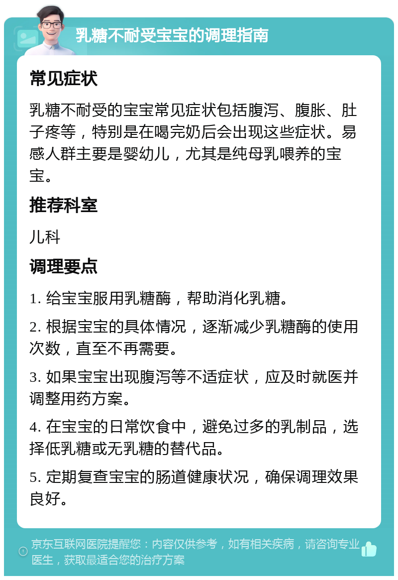 乳糖不耐受宝宝的调理指南 常见症状 乳糖不耐受的宝宝常见症状包括腹泻、腹胀、肚子疼等，特别是在喝完奶后会出现这些症状。易感人群主要是婴幼儿，尤其是纯母乳喂养的宝宝。 推荐科室 儿科 调理要点 1. 给宝宝服用乳糖酶，帮助消化乳糖。 2. 根据宝宝的具体情况，逐渐减少乳糖酶的使用次数，直至不再需要。 3. 如果宝宝出现腹泻等不适症状，应及时就医并调整用药方案。 4. 在宝宝的日常饮食中，避免过多的乳制品，选择低乳糖或无乳糖的替代品。 5. 定期复查宝宝的肠道健康状况，确保调理效果良好。