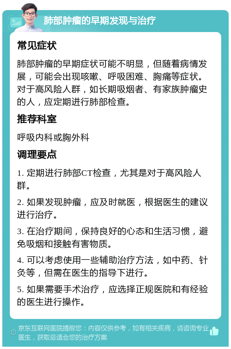 肺部肿瘤的早期发现与治疗 常见症状 肺部肿瘤的早期症状可能不明显，但随着病情发展，可能会出现咳嗽、呼吸困难、胸痛等症状。对于高风险人群，如长期吸烟者、有家族肿瘤史的人，应定期进行肺部检查。 推荐科室 呼吸内科或胸外科 调理要点 1. 定期进行肺部CT检查，尤其是对于高风险人群。 2. 如果发现肿瘤，应及时就医，根据医生的建议进行治疗。 3. 在治疗期间，保持良好的心态和生活习惯，避免吸烟和接触有害物质。 4. 可以考虑使用一些辅助治疗方法，如中药、针灸等，但需在医生的指导下进行。 5. 如果需要手术治疗，应选择正规医院和有经验的医生进行操作。