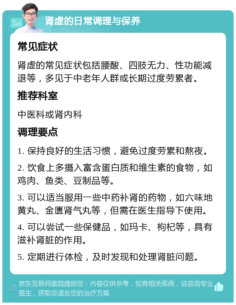 肾虚的日常调理与保养 常见症状 肾虚的常见症状包括腰酸、四肢无力、性功能减退等，多见于中老年人群或长期过度劳累者。 推荐科室 中医科或肾内科 调理要点 1. 保持良好的生活习惯，避免过度劳累和熬夜。 2. 饮食上多摄入富含蛋白质和维生素的食物，如鸡肉、鱼类、豆制品等。 3. 可以适当服用一些中药补肾的药物，如六味地黄丸、金匮肾气丸等，但需在医生指导下使用。 4. 可以尝试一些保健品，如玛卡、枸杞等，具有滋补肾脏的作用。 5. 定期进行体检，及时发现和处理肾脏问题。