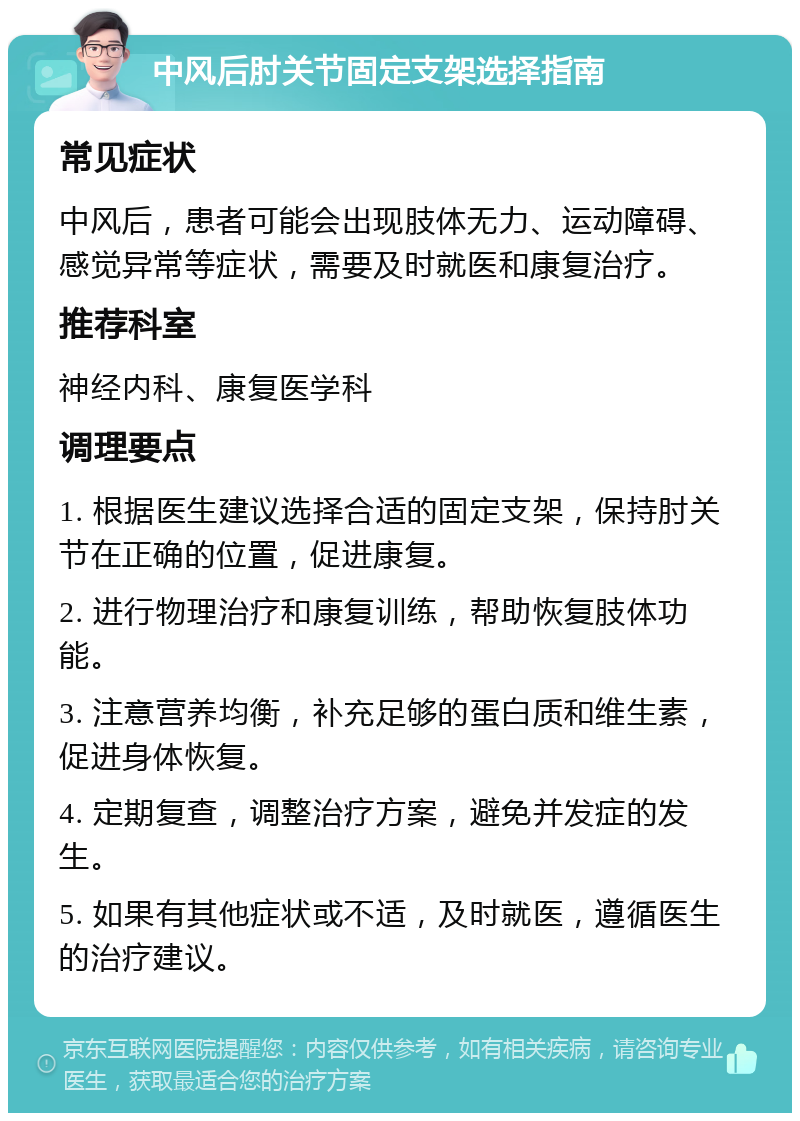 中风后肘关节固定支架选择指南 常见症状 中风后，患者可能会出现肢体无力、运动障碍、感觉异常等症状，需要及时就医和康复治疗。 推荐科室 神经内科、康复医学科 调理要点 1. 根据医生建议选择合适的固定支架，保持肘关节在正确的位置，促进康复。 2. 进行物理治疗和康复训练，帮助恢复肢体功能。 3. 注意营养均衡，补充足够的蛋白质和维生素，促进身体恢复。 4. 定期复查，调整治疗方案，避免并发症的发生。 5. 如果有其他症状或不适，及时就医，遵循医生的治疗建议。