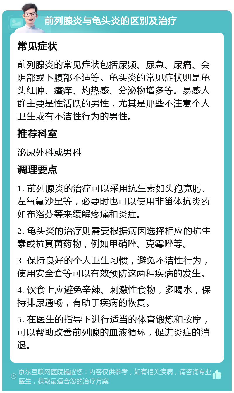 前列腺炎与龟头炎的区别及治疗 常见症状 前列腺炎的常见症状包括尿频、尿急、尿痛、会阴部或下腹部不适等。龟头炎的常见症状则是龟头红肿、瘙痒、灼热感、分泌物增多等。易感人群主要是性活跃的男性，尤其是那些不注意个人卫生或有不洁性行为的男性。 推荐科室 泌尿外科或男科 调理要点 1. 前列腺炎的治疗可以采用抗生素如头孢克肟、左氧氟沙星等，必要时也可以使用非甾体抗炎药如布洛芬等来缓解疼痛和炎症。 2. 龟头炎的治疗则需要根据病因选择相应的抗生素或抗真菌药物，例如甲硝唑、克霉唑等。 3. 保持良好的个人卫生习惯，避免不洁性行为，使用安全套等可以有效预防这两种疾病的发生。 4. 饮食上应避免辛辣、刺激性食物，多喝水，保持排尿通畅，有助于疾病的恢复。 5. 在医生的指导下进行适当的体育锻炼和按摩，可以帮助改善前列腺的血液循环，促进炎症的消退。