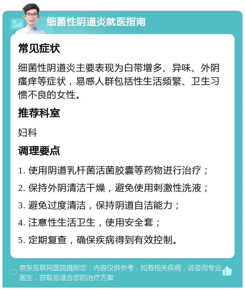 细菌性阴道炎就医指南 常见症状 细菌性阴道炎主要表现为白带增多、异味、外阴瘙痒等症状，易感人群包括性生活频繁、卫生习惯不良的女性。 推荐科室 妇科 调理要点 1. 使用阴道乳杆菌活菌胶囊等药物进行治疗； 2. 保持外阴清洁干燥，避免使用刺激性洗液； 3. 避免过度清洁，保持阴道自洁能力； 4. 注意性生活卫生，使用安全套； 5. 定期复查，确保疾病得到有效控制。