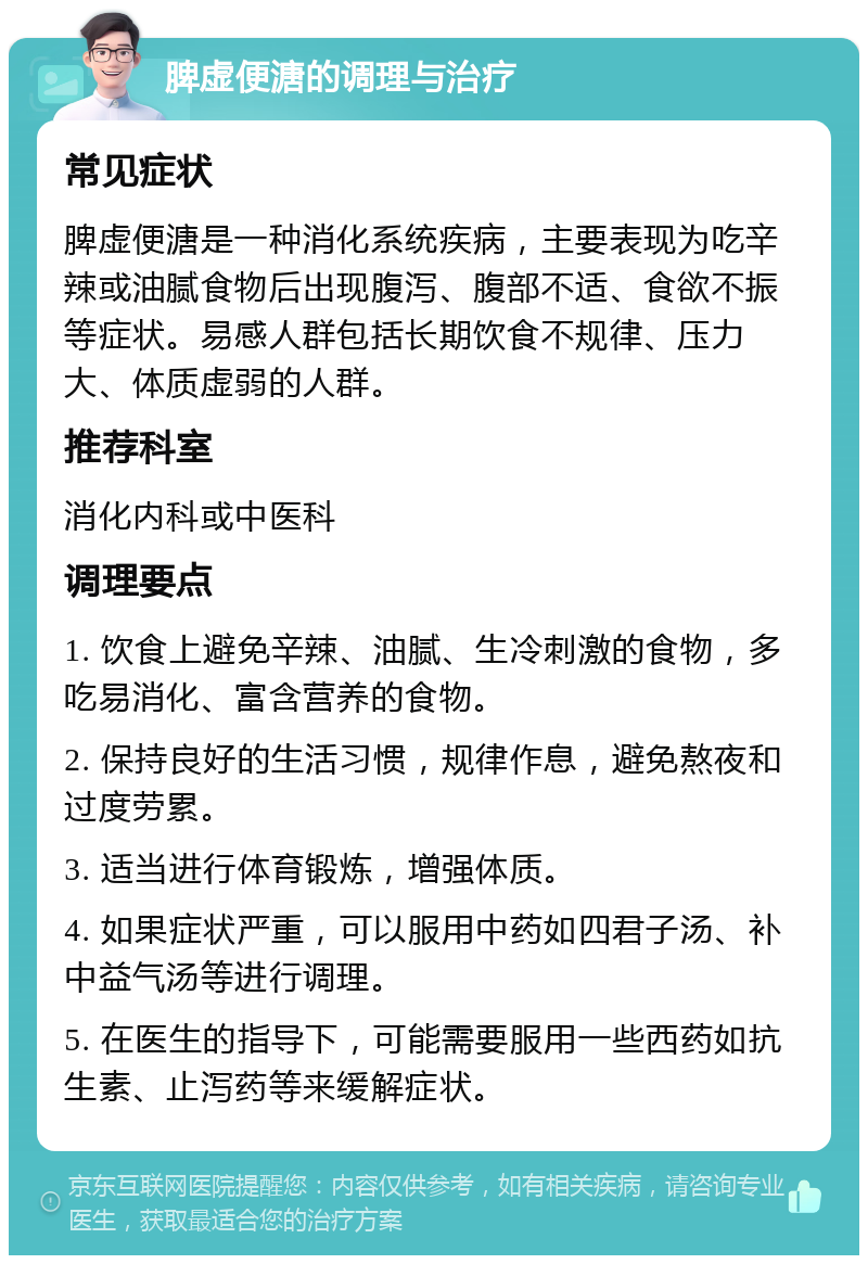 脾虚便溏的调理与治疗 常见症状 脾虚便溏是一种消化系统疾病，主要表现为吃辛辣或油腻食物后出现腹泻、腹部不适、食欲不振等症状。易感人群包括长期饮食不规律、压力大、体质虚弱的人群。 推荐科室 消化内科或中医科 调理要点 1. 饮食上避免辛辣、油腻、生冷刺激的食物，多吃易消化、富含营养的食物。 2. 保持良好的生活习惯，规律作息，避免熬夜和过度劳累。 3. 适当进行体育锻炼，增强体质。 4. 如果症状严重，可以服用中药如四君子汤、补中益气汤等进行调理。 5. 在医生的指导下，可能需要服用一些西药如抗生素、止泻药等来缓解症状。