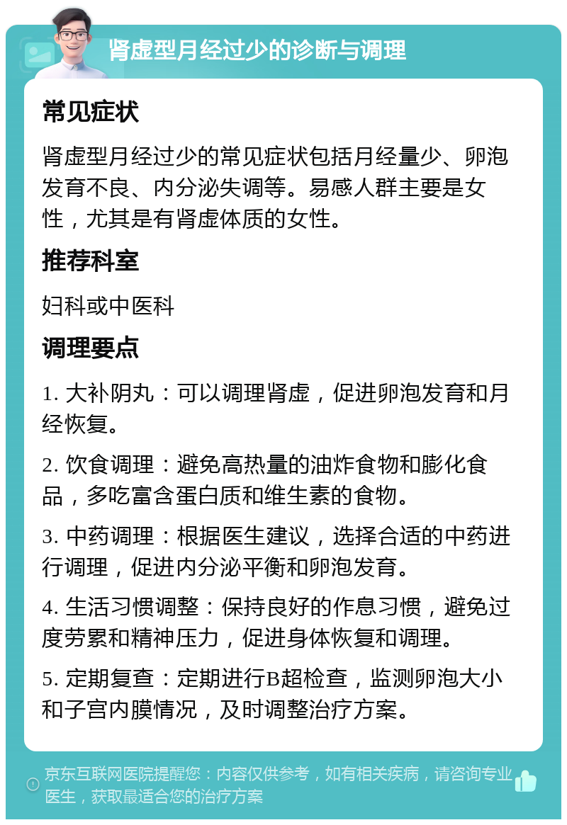 肾虚型月经过少的诊断与调理 常见症状 肾虚型月经过少的常见症状包括月经量少、卵泡发育不良、内分泌失调等。易感人群主要是女性，尤其是有肾虚体质的女性。 推荐科室 妇科或中医科 调理要点 1. 大补阴丸：可以调理肾虚，促进卵泡发育和月经恢复。 2. 饮食调理：避免高热量的油炸食物和膨化食品，多吃富含蛋白质和维生素的食物。 3. 中药调理：根据医生建议，选择合适的中药进行调理，促进内分泌平衡和卵泡发育。 4. 生活习惯调整：保持良好的作息习惯，避免过度劳累和精神压力，促进身体恢复和调理。 5. 定期复查：定期进行B超检查，监测卵泡大小和子宫内膜情况，及时调整治疗方案。